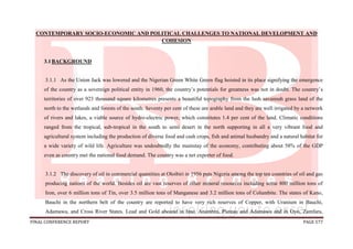 FINAL CONFERENCE REPORT PAGE 577
CONTEMPORARY SOCIO-ECONOMIC AND POLITICAL CHALLENGES TO NATIONAL DEVELOPMENT AND
COHESION
3.1BACKGROUND
3.1.1 As the Union Jack was lowered and the Nigerian Green White Green flag hoisted in its place signifying the emergence
of the country as a sovereign political entity in 1960, the country’s potentials for greatness was not in doubt. The country’s
territories of over 923 thousand square kilometres presents a beautiful topography from the lush savannah grass land of the
north to the wetlands and forests of the south. Seventy per cent of these are arable land and they are well irrigated by a network
of rivers and lakes, a viable source of hydro-electric power, which constitutes 1.4 per cent of the land. Climatic conditions
ranged from the tropical, sub-tropical in the south to semi desert in the north supporting in all a very vibrant food and
agricultural system including the production of diverse food and cash crops, fish and animal husbandry and a natural habitat for
a wide variety of wild life. Agriculture was undoubtedly the mainstay of the economy, contributing about 58% of the GDP
even as country met the national food demand. The country was a net exporter of food.
3.1.2 The discovery of oil in commercial quantities at Oloibiri in 1956 puts Nigeria among the top ten countries of oil and gas
producing nations of the world. Besides oil are vast reserves of other mineral resources including some 800 million tons of
Iron, over 6 million tons of Tin, over 3.5 million tons of Manganese and 3.2 million tons of Columbite. The states of Kano,
Bauchi in the northern belt of the country are reported to have very rich reserves of Copper, with Uranium in Bauchi,
Adamawa, and Cross River States. Lead and Gold abound in Imo, Anambra, Plateau and Adamawa and in Oyo, Zamfara,
 