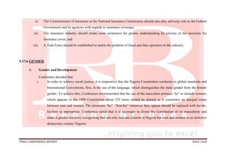 FINAL CONFERENCE REPORT PAGE 1018
xi. The Commissioner of Insurance at the National Insurance Commission should also play advisory role to the Federal
Government and its agencies with regards to insurance coverage;
xii. The insurance industry should create more awareness for greater understanding by citizens of the necessity for
insurance cover; and
xiii. A Task Force should be established to tackle the problem of fraud and fake operators in the industry.
5.17.6 GENDER
1. Gender and Development
Conference decided that:
i. In order to achieve social justice, it is imperative that the Nigeria Constitution conforms to global standards and
International Conventions, first, in the use of the language, which distinguishes the male gender from the female
gender. To achieve this, Conference recommended that the use of the masculine pronoun ‘he” to include women,
which appears in the 1999 Constitution about 235 times should be deleted as it constitutes an unequal status
between men and women. The pronouns “he” “him/his” wherever they appear should be replaced with he/she,
his/hers as appropriate. Conference noted that it is necessary to divest the Constitution of its masculinity and
make it gender sensitive, recognizing that not only men are citizens in Nigeria but men and women in an inclusive
democratic country Nigeria;
 