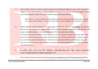 FINAL CONFERENCE REPORT PAGE 1019
ii. There should be specific inclusion of gender equality in the Fundamental Rights provision of the Constitution in
Chapter 4 of the 1999 Constitution of Federal Republic of Nigeria by the inclusion of the term “gender” to other
areas of discrimination. Section 42 (1) &(2) should be merged and read as follows:-
Section 42 (1): “A person shall not be discriminated against on grounds of ethnic group, place of origin,
sex, religion political opinion, social or economic status, gender, disabilities or circumstances of birth”.
iii. Federal Character provision should also include gender consideration. Based on the principles of democracy,
inclusiveness and social justice. Section 14 (3) of the Constitution should be amended to read, after the word
‘group’, include the phrase “or from a particular gender” The text should read as follows:-
“The composition of the Government of the Federation or any of its agencies and the conduct of its affairs shall
be carried out in such a manner as to reflect the federal character of Nigeria and the need to promote national
unity, and also to command national loyalty, thereby ensuring that there shall be no predominance of persons
from a few State or from a few ethnic or other sectional groups or from a particular gender” in that Government
or in any of its agencies”.
iv. In addition, Section 223 (b) of the 1999 Constitution of the Federal Republic of Nigeria should be amended to
include “Federal Character of Nigeria and gender”; and
v. There should be Gender mainstreaming of all laws policies and programmes for the development of the Nation.
 