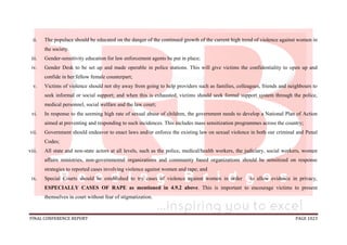 FINAL CONFERENCE REPORT PAGE 1023
ii. The populace should be educated on the danger of the continued growth of the current high trend of violence against women in
the society.
iii. Gender-sensitivity education for law enforcement agents be put in place;
iv. Gender Desk to be set up and made operable in police stations. This will give victims the confidentiality to open up and
confide in her fellow female counterpart;
v. Victims of violence should not shy away from going to help providers such as families, colleagues, friends and neighbours to
seek informal or social support; and when this is exhausted, victims should seek formal support system through the police,
medical personnel, social welfare and the law court;
vi. In response to the seeming high rate of sexual abuse of children, the government needs to develop a National Plan of Action
aimed at preventing and responding to such incidences. This includes mass sensitization programmes across the country;
vii. Government should endeavor to enact laws and/or enforce the existing law on sexual violence in both our criminal and Penal
Codes;
viii. All state and non-state actors at all levels, such as the police, medical/health workers, the judiciary, social workers, women
affairs ministries, non-governmental organizations and community based organizations should be sensitized on response
strategies to reported cases involving violence against women and rape; and
ix. Special Courts should be established to try cases of violence against women in order to allow evidence in privacy,
ESPECIALLY CASES OF RAPE as mentioned in 4.9.2 above. This is important to encourage victims to present
themselves in court without fear of stigmatization.
 