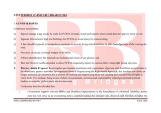 FINAL CONFERENCE REPORT PAGE 1024
5.17.9 PERSONS LIVING WITH DISABILITIES
1. GENERAL ISSUES
Conference decided thus:
a) Special passage ways should be made for PLWDs in banks, hotels and airports where metal detectors prevent entry or exit;
b) Separate lift carriers in high rise buildings for PLWDs to avoid injury by overcrowding;
c) A law should be passed for compulsory assistance to persons living with disabilities by able-bodied persons while crossing the
road;
d) Provision of special overhead bridges for PLWDs;
e) Albinos should enjoy free medical care including provision of sun glasses; and
f) That the Electoral Act be amended to allow PLWDs (especially lepers) to exercise their voting right during elections.
2. The Key Action Proposal: To strengthen government institutions and organization of person with disabilities to participate in
the democratic process and other development efforts in Nigeria using the Right-based Approach, this involves not charity or
simple economic development, but a process of enabling and empowering those not enjoying their social/political rights to
claim them. This includes being aware of their own potentials, resources and responsibility to hold government/political
leaders accountable to their needs and development.
Conference therefore decided that:
i. Government supports relevant MDAs and Disability Organizations in the formulation of a National Disability Action
plan that will serve as an overarching policy statement setting the national view, direction and priorities to tackle the
 