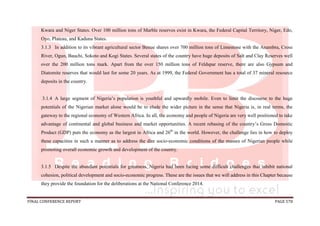 FINAL CONFERENCE REPORT PAGE 578
Kwara and Niger States. Over 100 million tons of Marble reserves exist in Kwara, the Federal Capital Territory, Niger, Edo,
Oyo, Plateau, and Kaduna States.
3.1.3 In addition to its vibrant agricultural sector Benue shares over 700 million tons of Limestone with the Anambra, Cross
River, Ogun, Bauchi, Sokoto and Kogi States. Several states of the country have huge deposits of Salt and Clay Reserves well
over the 200 million tons mark. Apart from the over 150 million tons of Feldspar reserve, there are also Gypsum and
Diatomite reserves that would last for some 20 years. As at 1999, the Federal Government has a total of 37 mineral resource
deposits in the country.
3.1.4 A large segment of Nigeria’s population is youthful and upwardly mobile. Even to limit the discourse to the huge
potentials of the Nigerian market alone would be to elude the wider picture in the sense that Nigeria is, in real terms, the
gateway to the regional economy of Western Africa. In all, the economy and people of Nigeria are very well positioned to take
advantage of continental and global business and market opportunities. A recent rebasing of the country’s Gross Domestic
Product (GDP) puts the economy as the largest in Africa and 26th
in the world. However, the challenge lies in how to deploy
these capacities in such a manner as to address the dire socio-economic conditions of the masses of Nigerian people while
promoting overall economic growth and development of the country.
3.1.5 Despite the abundant potentials for greatness, Nigeria had been facing some difficult challenges that inhibit national
cohesion, political development and socio-economic progress. These are the issues that we will address in this Chapter because
they provide the foundation for the deliberations at the National Conference 2014.
 