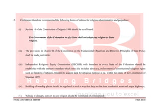 FINAL CONFERENCE REPORT PAGE 1030
2. Conference therefore recommended the following forms of redress for religious discrimination and prejudices:
(i) Section 10 of the Constitution of Nigeria 1999 should be re-affirmed:
The Government of the Federation or of a State shall not adopt any religion as State
religion.
(ii) The provisions in Chapter II of the Constitution on the Fundamental Objectives and Directive Principles of State Policy
shall be made justiciable;
(iii) Independent Religious Equity Commission (RECOM) with branches in every State of the Federation should be
established with the statutory mandate which inter alia includes advocacy, enforcement of constitutional religious rights
such as freedom of religion, freedom to acquire land for religious purposes e.t.c. within the limits of the Constitution of
Nigerian 1999;
(iv) Building of worship places should be regulated in such a way that they are far from residential areas and major highways;
(v) Nobody wishing to convert to any religion should be victimized or criminalized;
 