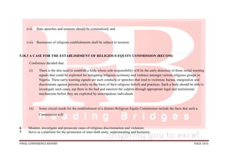 FINAL CONFERENCE REPORT PAGE 1031
(vi) Hate speeches and sermons should be criminalized; and
(vii) Businesses of religious establishments shall be subject to taxation
5.18.3 A CASE FOR THE ESTABLISHMENT OF RELIGIOUS EQUITY COMMISSION (RECOM)
Conference decided that:
(i) There is the dire need to establish a body whose sole responsibility will be the early detection of those initial warning
signals that could be exploited for instigating religious acrimony and violence amongst various religious groups in
Nigeria. These early warning signals are such conducts or speeches that tend to victimize, harass, marginalize and
discriminate against persons solely on the basis of their religious beliefs and practices. Such a body should be able to
investigate such cases, nip them in the bud and sanction the culprits through appropriate legal and institutional
mechanisms before they are exploited by unscrupulous individuals.
(ii) Some crucial needs for the establishment of a distinct Religious Equity Commission include the facts that such a
Commission will:
6 Monitor, investigate and prosecute cases of religious discrimination and violation;
7 Serve as a platform for the promotion of inter-faith unity, understanding and harmony;
 