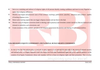 FINAL CONFERENCE REPORT PAGE 1032
8 Serve as a watchdog and enforcer of religious rights of all persons thereby creating confidence and trust in every Nigerian no
matter their religious affiliations;
9 Monitor, investigate and prosecute cases of hate sermons, teachings, publications, speeches, utterances and conducts capable
of inciting religious crisis;
10 Detect early warning signals that can trigger religious tension and nip them in the bud;
11 Monitor cases of religious extremism (both in ideology and in practice) and formulate counter narratives (that are balanced and
tolerant) to neutralize such extremisms; and
12 Create awareness of the common grounds of all religions and promote the practice and sharing of such commonalities;
5.18.4 RELIGIOUS EQUITY COMMISSION AND NATIONAL HUMAN RIGHTS COMMISSION
1. In view of the fact that religion plays a vital role in many aspects of our national life especially in the aspect of national security
and national unity, it is highly imperative that it be singled out from other fundamental rights and given a special attention via the
creation of an Equity Commission whose sole mandate will be to focus on religious rights and their promotion. This is in line
 