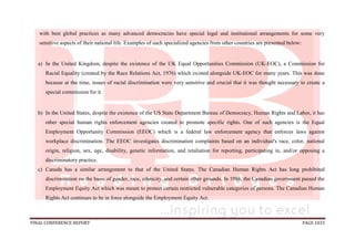 FINAL CONFERENCE REPORT PAGE 1033
with best global practices as many advanced democracies have special legal and institutional arrangements for some very
sensitive aspects of their national life. Examples of such specialized agencies from other countries are presented below:
a) In the United Kingdom, despite the existence of the UK Equal Opportunities Commission (UK-EOC), a Commission for
Racial Equality (created by the Race Relations Act, 1976) which existed alongside UK-EOC for many years. This was done
because at the time, issues of racial discrimination were very sensitive and crucial that it was thought necessary to create a
special commission for it.
b) In the United States, despite the existence of the US State Department Bureau of Democracy, Human Rights and Labor, it has
other special human rights enforcement agencies created to promote specific rights. One of such agencies is the Equal
Employment Opportunity Commission (EEOC) which is a federal law enforcement agency that enforces laws against
workplace discrimination. The EEOC investigates discrimination complaints based on an individual's race, color, national
origin, religion, sex, age, disability, genetic information, and retaliation for reporting, participating in, and/or opposing a
discriminatory practice.
c) Canada has a similar arrangement to that of the United States. The Canadian Human Rights Act has long prohibited
discrimination on the basis of gender, race, ethnicity, and certain other grounds. In 1986, the Canadian government passed the
Employment Equity Act which was meant to protect certain restricted vulnerable categories of persons. The Canadian Human
Rights Act continues to be in force alongside the Employment Equity Act.
 