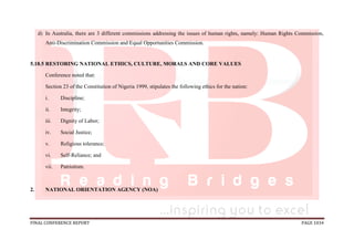 FINAL CONFERENCE REPORT PAGE 1034
d) In Australia, there are 3 different commissions addressing the issues of human rights, namely: Human Rights Commission,
Anti-Discrimination Commission and Equal Opportunities Commission.
5.18.5 RESTORING NATIONAL ETHICS, CULTURE, MORALS AND CORE VALUES
Conference noted that:
Section 23 of the Constitution of Nigeria 1999, stipulates the following ethics for the nation:
i. Discipline;
ii. Integrity;
iii. Dignity of Labor;
iv. Social Justice;
v. Religious tolerance;
vi. Self-Reliance; and
vii. Patriotism.
2. NATIONAL ORIENTATION AGENCY (NOA)
 