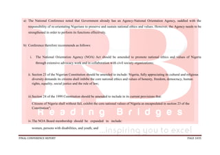 FINAL CONFERENCE REPORT PAGE 1035
a) The National Conference noted that Government already has an Agency-National Orientation Agency, saddled with the
responsibility of re-orientating Nigerians to preserve and sustain national ethics and values. However, the Agency needs to be
strengthened in order to perform its functions effectively.
b) Conference therefore recommends as follows:
i. The National Orientation Agency (NOA) Act should be amended to promote national ethics and values of Nigeria
through extensive advocacy work and in collaboration with civil society organizations;
ii. Section 23 of the Nigerian Constitution should be amended to include: Nigeria, fully appreciating its cultural and religious
diversity demands its citizens shall imbibe the core national ethics and values of honesty, freedom, democracy, human
rights, equality, social justice and the rule of law;
iii.Section 24 of the 1999 Constitution should be amended to include in its current provisions that:
Citizens of Nigeria shall without fail, exhibit the core national values of Nigeria as encapsulated in section 23 of the
Constitution";
iv.The NOA Board membership should be expanded to include:
women, persons with disabilities, and youth; and
 
