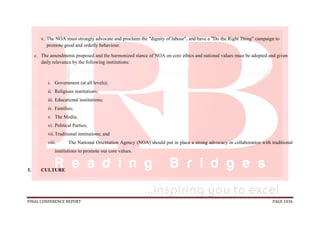 FINAL CONFERENCE REPORT PAGE 1036
v. The NOA must strongly advocate and proclaim the dignity of labour , and have a ”Do the Right Thing” campaign to
promote good and orderly behaviour.
c. The amendments proposed and the harmonized stance of NOA on core ethics and national values must be adopted and given
daily relevance by the following institutions:
i. Government (at all levels);
ii. Religious institutions;
iii. Educational institutions;
iv. Families;
v. The Media;
vi. Political Parties;
vii.Traditional institutions; and
viii. The National Orientation Agency (NOA) should put in place a strong advocacy in collaboration with traditional
institutions to promote our core values.
3. CULTURE
 