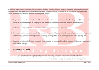 FINAL CONFERENCE REPORT PAGE 1037
Conference noted that the traditional African culture of courtesy, politeness, honesty, integrity, communal interdependence, good
neighbourliness, and peaceful co-existence are being rapidly eroded in Nigerian society due to our penchant for copying foreign
values and life-style. Conference therefore recommends as follows:
i. The provision of the National Policy on Education for the medium of instruction in the first 3 years of basic education
should be the mother tongue or language of the immediate community should be enforced or implemented;
ii. The learning of Nigerian history be included in primary and secondary school curricula;
iii. The social studies curriculum should be reviewed to reflect Nigeria’s cultural values of politeness, courtesy, good
neighbourliness, communal interdependence, hospitality, and respect for elders, modesty in morals and in dressing; and
iv. Excursions to traditional rulers and community Leaders should be encouraged in order to make our children show appreciation
to our cultural heritage.
4. POVERTY REDUCTION
Good governance is the key to poverty alleviation in society.Conference therefore recommends as follows:
 