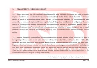 FINAL CONFERENCE REPORT PAGE 579
3.2 CHALLENGES TO NATIONAL COHESION
3.2.1 Modern nation-states tend to be pluralistic in the widest possible sense. Whilst this diversity can be a source of strength,
they have been known also to fuel mutual suspicion and constituted ready fodders for the embers of conflict. In drawing a
parallel for Nigeria, it is recognized that the country has over 350 ethno-cultural groupings. This multi-ethnicity has been
compounded by pronounced religious differences, exploited usually for political considerations by avid political classes in
contexts of extreme poverty and very low educational development among the mass of the populace. Whereas Nigeria is
supposed to be a secular state,” one nation bound in freedom, peace and unity”, the prevalence of religiosity and its related
nepotism at all levels, has effectively undermined the objectivity which secularity would have ordinarily imbued in national
politics.
3.2.2 A nation, simplicita, is a community of people sharing a common heritage, language, culture, religion etc. As stated at
the beginning of this sub-section modern nation-states tend to be pluralistic in the widest possible sense of the word. So, if by
nation-state we mean ‘a sovereign political entity’ whose territorial jurisdiction extends to all persons that share ethnic,
linguistic, cultural and historical traits and who identify themselves as constituting one nationality, then there are hardly any
such states in the contemporary international system. It is argued here therefore that what makes a nation-state a reality is
where there is a palpable concurrence, at some particular historical juncture, of identifiable inter-subjective allegiance by the
constituent nationalities of the given sovereign political entity.
 