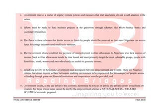 FINAL CONFERENCE REPORT PAGE 1038
i. Government must as a matter of urgency initiate policies and measures that shall accelerate job and wealth creation in the
nation;
ii. Efforts must be made to fund business projects at the grassroots through schemes like Micro-finance Banks and
Cooperative Societies;
iii. The flaws in these schemes that hinder access to funds by people should be removed so that more Nigerians can access
funds for cottage industries and small scale ventures;
iv. The Government should establish the payment of unemployment welfare allowances to Nigerians who lack sources of
income. Such welfare allowances should be time bound and must primarily target the most vulnerable groups, people with
disabilities, youth, women and men who clearly are unable to generate income;
v. In tackling poverty in the nation, Government must distinguish between empowerment and welfare. There are Nigerian
citizens that do not require welfare but require enabling environment to be empowered. For this category of people, access
to funding through grass root financial institutions and cooperatives must be provided; and
vi. Government should, as the key driver of the economy, harmonize its policies on public and private sectors to facilitate job
creation. For those whose needs cannot be met by the empowerment scheme, a NATIONAL SOCIAL WELFARE
SCHEME is hereunder proposed.
 