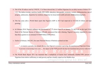 FINAL CONFERENCE REPORT PAGE 1040
ii. Out of the 20 indices used by UNICEF, 13 of them showed that 113 million Nigerians live on daily income of below US $
1.25. The indices include, nutrition, health, HIV/AIDS, education, demography, economy, women, child protection, rate of
progress, adolescents, disparities by residence, disparities by house-hold wealth and early childhood development;
iii. This has come after a World Bank report that Nigeria's GDP in 2013 had improved to US $282.36 billion and kept
growing;
iv. In February 2014, Nigeria's inflation rate decelerated to 7.7% down from 8% in January. To cap it all, on 6th April 2014,
Head of the National Bureau of Statistics officially announced that after rebasing, Nigeria's economy expanded by more
than three-quarters to an estimated US $488 billion (N80 trillion;
v. Earlier in February 14th 2012, the same National Bureau of Statistics pointed out that:
"...it remains a paradox that despite the fact that Nigeria's economy is growing, the population of Nigerians living
in poverty is increasing every year….. the impact of the GDP growth rate has not translated into poverty reduction."
vi. The World Bank Report 2011 has lamented that a multiplicity of factors have technically disabled 80% percent of
Nigerians from relative sufficiency to stark poverty and has virtually wiped out the Middle-class.
 