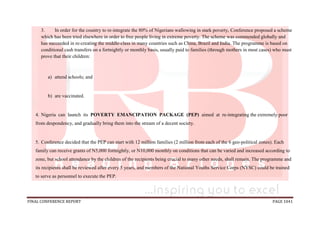 FINAL CONFERENCE REPORT PAGE 1041
3. In order for the country to re-integrate the 80% of Nigerians wallowing in stark poverty, Conference proposed a scheme
which has been tried elsewhere in order to free people living in extreme poverty. The scheme was commended globally and
has succeeded in re-creating the middle-class in many countries such as China, Brazil and India. The programme is based on
conditional cash transfers on a fortnightly or monthly basis, usually paid to families (through mothers in most cases) who must
prove that their children:
a) attend schools; and
b) are vaccinated.
4. Nigeria can launch its POVERTY EMANCIPATION PACKAGE (PEP) aimed at re-integrating the extremely poor
from despondency, and gradually bring them into the stream of a decent society.
5. Conference decided that the PEP can start with 12 million families (2 million from each of the 6 geo-political zones). Each
family can receive grants of N5,000 fortnightly, or N10,000 monthly on conditions that can be varied and increased according to
zone, but school attendance by the children of the recipients being crucial to many other needs, shall remain. The programme and
its recipients shall be reviewed after every 5 years, and members of the National Youths Service Corps (NYSC) could be trained
to serve as personnel to execute the PEP.
 