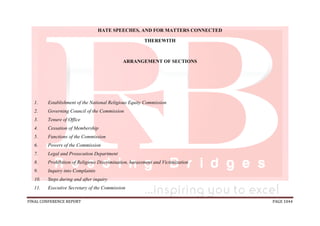 FINAL CONFERENCE REPORT PAGE 1044
HATE SPEECHES, AND FOR MATTERS CONNECTED
THEREWITH
ARRANGEMENT OF SECTIONS
1. Establishment of the National Religious Equity Commission
2. Governing Council of the Commission
3. Tenure of Office
4. Cessation of Membership
5. Functions of the Commission
6. Powers of the Commission
7. Legal and Prosecution Department
8. Prohibition of Religious Discrimination, harassment and Victimization
9. Inquiry into Complaints
10. Steps during and after inquiry
11. Executive Secretary of the Commission
 