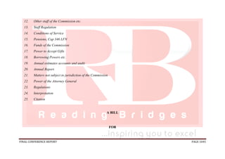 FINAL CONFERENCE REPORT PAGE 1045
12. Other staff of the Commission etc.
13. Staff Regulation
14. Conditions of Service
15. Pensions, Cap 346 LFN
16. Funds of the Commission
17. Power to Accept Gifts
18. Borrowing Powers etc.
19. Annual estimates accounts and audit
20. Annual Report
21. Matters not subject to jurisdiction of the Commission
22. Power of the Attorney General
23. Regulations
24. Interpretation
25. Citation
A BILL
FOR
 