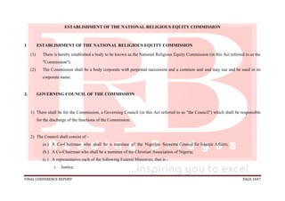 FINAL CONFERENCE REPORT PAGE 1047
ESTABLISHMENT OF THE NATIONAL RELIGIOUS EQUITY COMMISSION
1 ESTABLISHMENT OF THE NATIONAL RELIGIOUS EQUITY COMMISSION
(1) There is hereby established a body to be known as the National Religious Equity Commission (in this Act referred to as the
"Commission").
(2) The Commission shall be a body corporate with perpetual succession and a common seal and may sue and be sued in its
corporate name.
2. GOVERNING COUNCIL OF THE COMMISSION
1) There shall be for the Commission, a Governing Council (in this Act referred to as "the Council") which shall be responsible
for the discharge of the functions of the Commission.
2) The Council shall consist of -
(a.) A Co-Chairman who shall be a nominee of the Nigerian Supreme Council for Islamic Affairs;
(b.) A Co-Chairman who shall be a nominee of the Christian Association of Nigeria;
(c.) A representative each of the following Federal Ministries, that is -
i. Justice;
 