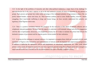 FINAL CONFERENCE REPORT PAGE 580
3.2.3 In the light of the problems of insecurity and other ethno-political tendencies, a major facet of the challenge for
nationalcohesion lies in the state’s capacity to nip in the bud tendencies towards all forms of impunities by any persons or
groups. Such persons and groups have taken undue advantage of the inadequate presence of government in places like our
poorly manned borders, remote rural areas, etc. Their nefarious conducts such as cross- border banditry, terrorists’ attacks,
smuggling, illicit trans-border trafficking in drugs and human beings, etc have severely undermined the authority and
legitimacy of the Nigerian nation-state.
3.2.4 There is a positive correlation between the prospects for the realisation of the ideals of national cohesion and an
enlightened, educated population. The latter have the capacity to undertake a well-reasoned, rational and effective engagement
with the ethos of participatory democracy. An enlightened citizenry has all it takes to maintain the critical link between the
declarative purpose of government and the requisite positive action needed for their realisation.
3.2.5 In laying out the challenges to national cohesion, it is important to recognise those which are associated with the youth
population of Nigeria in the formulation and implementation of relevant youth development and empowerment programmes.
In addition to deploying the appropriate policies and programmes on educational, employment, etc., other youth related
policies such as sports development need to be even more rigorously pursued seeing that in Nigeria sports have emerged as a
major national unifier and a veritable tool for the advancement of the spirit of healthy competitive rivalry.
 