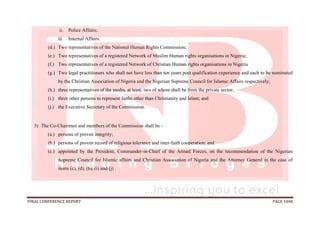 FINAL CONFERENCE REPORT PAGE 1048
ii. Police Affairs;
iii. Internal Affairs.
(d.) Two representatives of the National Human Rights Commission;
(e.) Two representatives of a registered Network of Muslim Human rights organisations in Nigeria;
(f.) Two representatives of a registered Network of Christian Human rights organisations in Nigeria
(g.) Two legal practitioners who shall not have less than ten years post qualification experience and each to be nominated
by the Christian Association of Nigeria and the Nigerian Supreme Council for Islamic Affairs respectively;
(h.) three representatives of the media, at least, two of whom shall be from the private sector;
(i.) three other persons to represent faiths other than Christianity and Islam; and
(j.) the Executive Secretary of the Commission.
3) The Co-Chairmen and members of the Commission shall be -
(a.) persons of proven integrity;
(b.) persons of proven record of religious tolerance and inter-faith cooperation; and
(c.) appointed by the President, Commander-in-Chief of the Armed Forces, on the recommendation of the Nigerian
Supreme Council for Islamic affairs and Christian Association of Nigeria and the Attorney General in the case of
items (c), (d), (h), (i) and (j) .
 