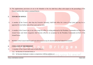 FINAL CONFERENCE REPORT PAGE 1049
4) The supplementary provisions set out in the Schedule to this Act shall have effect with respect to the proceedings of the
Council and the other matters contained therein.
3. TENURE OF OFFICE
1) A member of the Council, other than the Executive Secretary, shall hold office for a term of four years and may be re-
appointed for one further term of four years and no more.
2) A member of the Council may at any time resign his office in writing addressed to the President, Commander-in-Chief of the
Armed Forces and which resignation shall become effective on acceptance by the President, Commander-in-Chief of the
Armed Forces.
3) Members of the Council shall be paid such allowances as may be determined by the Federal Government.
4. CESSATION OF MEMBERSHIP
1) A member of the Council shall cease to hold office if -
(a.) he becomes of unsound mind; or
(b.) he becomes bankrupt or makes a compromise with his creditors; or
 