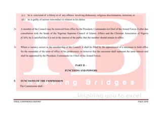 FINAL CONFERENCE REPORT PAGE 1050
(c.) he is convicted of a felony or of any offence involving dishonesty, religious discrimination, terrorism; or
(d.) he is guilty of serious misconduct in relation to his duties.
2) A member of the Council may be removed from office by the President, Commander-in-Chief of the Armed Forces if after due
consultation with the heads of the Nigerian Supreme Council of Islamic Affairs and the Christian Association of Nigeria
(CAN), he is satisfied that it is not in the interest of the public that the member should remain in office.
3) Where a vacancy occurs in the membership of the Council, it shall be filled by the appointment of a successor to hold office
for the remainder of the term of office of his predecessor, so however that the successor shall represent the same interest and
shall be appointed by the President, Commander-in- Chief of the Armed Forces.
PART II –
FUNCTIONS AND POWERS
5. FUNCTIONS OF THE COMMISSION
The Commission shall -
 