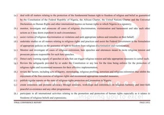 FINAL CONFERENCE REPORT PAGE 1051
(a.) deal with all matters relating to the protection of the fundamental human right to freedom of religion and belief as guaranteed
by the Constitution of the Federal Republic of Nigeria, the African Charter, the United Nations Charter and the Universal
Declaration on Human Rights and other international treaties on human rights to which Nigeria is a signatory;
(b.) monitor, investigate and prosecute all cases of religious discrimination, victimization and harassment and take such other
actions as it may deem expedient in each circumstance;
(c.) assist victims of religious discrimination or violations and seek appropriate redress and remedies on their behalf;
(d.) undertake studies on all matters relating to religious rights and practices and assist the Federal Government in the formulation
of appropriate policies on the guarantee of right to freedom from religious discrimination and victimization;
(e.) Monitor and investigate all cases of religious extremism, hate speeches and utterances meant to incite religious tension and
prosecute persons responsible for such hate speeches.
(f.) Detect early warning signals of speeches or acts that can trigger religious tension and take appropriate measures to curtail such;
(g.) Review the safeguards provided by or under the Constitution or any law for the time being enforce for the protection of
religious rights and recommend measures for their effective implementation;
(h.) review the factors, including acts of bigotry, stereotyping, religious profiling, terrorism and religious extremism that inhibit the
enjoyment of the free exercise of religious rights and recommend appropriate remedial measures;
(i.) publish regular reports on the state of religious rights protection and promotion in Nigeria;
(j.) create awareness and promote advocacy through seminars, workshops and conferences on religious harmony and inter-faith
peaceful co-existence and any other programmes;
(k.) participate in all international activities relating to the promotion and protection of human rights especially as it relates to
freedoms of religious beliefs and expressions;
 