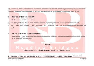 FINAL CONFERENCE REPORT PAGE 1052
(l.) maintain a library, collect data and disseminate information and materials on inter-religious harmony and coexistence; and
(m.) carry out all such other functions as are necessary or expedient for the performance of these functions under the Act.
6. POWERS OF THE COMMISSION
The Commission shall have power to -
(a.) do all things which by this Act or any other enactment are required or permitted to be done by the Commission; and
(b.) do such other things as are necessary or expedient for the performance of its functions under this
Act.
7. LEGAL AND PROSECUTION DEPARTMENT
There shall be a Legal, Investigation and Prosecution Department which shall be responsible for prosecuting offences related
to the violation of religious rights.
PART III-
PROHIBITED ACTS AND PROCEDURE OF INQUIRY AND REDRESS
8. PROHIBITION OF RELIGIOUS DISCRIMINATION, HARASSMENT AND VICTIMIZATION
 