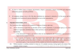FINAL CONFERENCE REPORT PAGE 1053
1) All direct or indirect forms of religious discrimination, religious victimization, religious harassment and religiously
induced hate speeches are hereby prohibited.
2) All complaints relating to any or all of the above prohibited acts mentioned in subsection (1) of this section shall be
forwarded to the Commission by persons affected by such acts or their representatives.
9. INQUIRY INTO COMPLAINTS
The Commission while inquiring into the complaints of violations of religious rights may-:
(a.) call for information or report from an individual, private or public corporations, or government agency or any other
authority or organization subordinate thereto within such time as may be specified by it:-
Provided that-
i. if the information or report is not received within the time stipulated by the Commission, it may proceed to
inquire into the complaint on its own;
ii. if, on receipt of information or report, the Commission is satisfied either that no further inquiry is required or
that the required action has been initiated or taken by the concerned individual, private or public corporation, or
government agency, it may not proceed with the complaint and inform the complainant accordingly;
(b.) Without prejudice to anything contained in clause (a), if it considers necessary, having regard to the nature of the
complaint, initiate an inquiry.
 