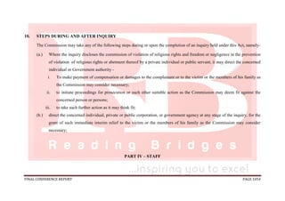 FINAL CONFERENCE REPORT PAGE 1054
10. STEPS DURING AND AFTER INQUIRY
The Commission may take any of the following steps during or upon the completion of an inquiry held under this Act, namely-
(a.) Where the inquiry discloses the commission of violation of religious rights and freedom or negligence in the prevention
of violation of religious rights or abetment thereof by a private individual or public servant, it may direct the concerned
individual or Government authority -
i. To make payment of compensation or damages to the complainant or to the victim or the members of his family as
the Commission may consider necessary;
ii. to initiate proceedings for prosecution or such other suitable action as the Commission may deem fit against the
concerned person or persons;
iii. to take such further action as it may think fit;
(b.) direct the concerned individual, private or public corporation, or government agency at any stage of the inquiry, for the
grant of such immediate interim relief to the victim or the members of his family as the Commission may consider
necessary;
PART IV – STAFF
 