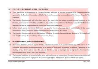 FINAL CONFERENCE REPORT PAGE 1055
11. EXECUTIVE SECRETARY OF THE COMMISSION
2) There shall be for the Commission an Executive Secretary, who shall be the chief executive of the Commission and be
appointed by the President, Commander-in-Chief of the Armed Forces, on the recommendation of the Attorney-General of the
Federation.
3) The Executive Secretary shall hold office for a term of five years in the first instance on such terms and conditions as the
President, Commander-in-Chief of the Armed Forces, may, on the recommendation of the Attorney-General of the Federation
determine, and may be reappointed for one further term of five years and no more.
4) Subject to such general directions as the Council may give, the Executive Secretary shall be responsible for the day-to-day
administration of the Commission and the implementation of the decisions of the Council.
5) The Executive Secretary shall perform the functions of keeping the record of proceedings and decisions of the Council and
such other functions as the Council may, from time to time, direct.
12. OTHERS STAFF OF THE COMMISSION ETC.
1) The Council shall have power to appoint directly, and either on transfer or on secondment from any public service in the
Federation, such number of employees as may, in the opinion of the Council, be required to assist the Commission in the
discharge of any of its functions under this Act, and shall have power to pay to persons so employed such remuneration
(including allowances) as the Council may, determine.
2) The terms and conditions of service (including terms and conditions as to remuneration, allowances, pensions, gratuities and
other benefits) of the persons employed by the Commission shall be as determined by the Council from time to time.
 