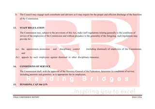 FINAL CONFERENCE REPORT PAGE 1056
3) The Council may engage such consultants and advisers as it may require for the proper and efficient discharge of the functions
of the Commission.
13. STAFF REGULATION
The Commission may, subject to the provisions of this Act, make staff regulations relating generally to the conditions of
service of the employees of the Commission and without prejudice to the generality of the foregoing, such regulations may
provide for –
(a.) the appointment, promotion and disciplinary control (including dismissal) of employees of the Commission;
and
(b.) appeals by such employees against dismissal or other disciplinary measures.
14. CONDITIONS OF SERVICE
The Commission shall, with the approval of the Attorney-General of the Federation, determine its conditions of service,
including pensions and gratuities, as is appropriate for its employees.
15. PENSIONS, CAP 346 LFN
 