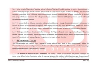 FINAL CONFERENCE REPORT PAGE 581
3.2.6 In the pursuit of the goals of attaining national cohesion, Nigeria will need to continue its priority of commitment to
welfare enhancing and pro-growth economic policies with the view to reducing the incidence of poverty. The associated
increased transactional flows will impact positively on citizens’ economic conditions, and galvanise even further the level of
inter-group mobility and interaction. This is the process that, as a matter of deliberate public policy, must be actively cultivated
and harnessed for national cohesion.
3.2.7 To increase the level of human interaction and transactional flows as a strategy for national cohesion, it is important to
escalate the pursuit of infrastructural development and to deploy these not only across the urban areas but the rural areas as
well. This will serve to open up the entire country and ensure even greater levels of inclusive socio-economic development.
3.2.8 Building a critical mass of nationalistic fervour around the ‘Nigerian Project’ is one important challenge to Nigeria’s
national cohesion. This essentially requires the creative development and communication of positive affirmative narratives in
support of our national unity and development irrespective of our socio-cultural diversity.
3.3 POLITICAL CHALLENGES
The Nigerian nation state currently faces a number of critical political issues. Most of these, euphemistically dubbed the
‘National Question’, were raised by diverse stakeholders across the country in the course of the national consultative meetings
of the Senator Okurounmu Pre-Conference Committee.
3.3.1 The clamour for a review of the Constitution: The country’s current socio-economic and political challenges are
traced to the defects in the Constitution, being the supreme document that mediates political activities and the processes of
 