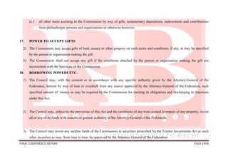 FINAL CONFERENCE REPORT PAGE 1058
(c.) all other sums accruing to the Commission by way of gifts, testamentary depositions, endowments and contributions
from philanthropic persons and organisations or otherwise however.
17. POWER TO ACCEPT GIFTS
2) The Commission may accept gifts of land, money or other property on such terms and conditions, if any, as may be specified
by the person or organisation making the gift.
3) The Commission shall not accept any gift if the conditions attached by the person or organisation making the gift are
inconsistent with the functions of the Commission.
18. BORROWING POWERS ETC.
1) The Council may, with the consent or in accordance with any specific authority given by the Attorney-General of the
Federation, borrow by way of loan or overdraft from any source approved by the Attorney-General of the Federation, such
specified amount of money as may be required by the Commission for meeting its obligations and discharging its functions
under this Act.
2) The Council may, subject to the provisions of this Act and the conditions of any trust created in respect of any property, invest
all or any of its funds with consent or general authority of the Attorney-General of the Federation.
3) The Council may invest any surplus funds of the Commission in securities prescribed by the Trustee Investments Act or such
other securities as may, from time to time, be approved by the Attorney-General of the Federation.
 