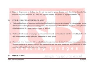 FINAL CONFERENCE REPORT PAGE 1059
4) Subject to the provisions of the Land Use Act, and any special or general direction which the Attorney-General of the
Federation may give in that behalf, the Council may acquire or lease any land required for its purpose under this Act.
19. ANNUAL ESTIMATES, ACCOUNTS AND AUDIT
1) The Council shall cause to be prepared, not later than 30th December in each year, an estimate of the expenditure and income
of the Commission during the next succeeding year and when prepared they shall be submitted, through the Attorney-General
of the Federation, to the Federal Executive Council for approval.
2) The Council shall cause to be kept proper accounts and proper records in relation thereto and when certified by the Council
such accounts shall be audited as provided in subsection (3) of this section.
3) The accounts of the Commission shall be audited by auditors appointed from the list of auditors and in accordance with the
guidelines issued by the Auditor-General of the Federation and the fees of the auditors and the expenses for the audit
generally shall be paid from the funds of the Commission.
20. ANNUAL REPORT
 