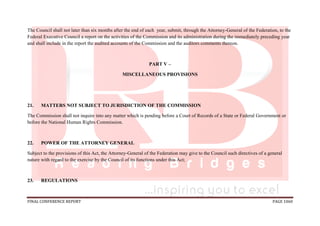 FINAL CONFERENCE REPORT PAGE 1060
The Council shall not later than six months after the end of each year, submit, through the Attorney-General of the Federation, to the
Federal Executive Council a report on the activities of the Commission and its administration during the immediately preceding year
and shall include in the report the audited accounts of the Commission and the auditors comments thereon.
PART V –
MISCELLANEOUS PROVISIONS
21. MATTERS NOT SUBJECT TO JURISDICTION OF THE COMMISSION
The Commission shall not inquire into any matter which is pending before a Court of Records of a State or Federal Government or
before the National Human Rights Commission.
22. POWER OF THE ATTORNEY GENERAL
Subject to the provisions of this Act, the Attorney-General of the Federation may give to the Council such directives of a general
nature with regard to the exercise by the Council of its functions under this Act;
23. REGULATIONS
 