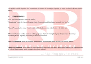 FINAL CONFERENCE REPORT PAGE 1061
The Attorney-General may make such regulations as he deems to be necessary or expedient for giving full effect to the provisions of
this Act
24. INTERPRETATION
In this Act, unless the context otherwise requires -
"Commission" means the National Religious Equity Commission established under Section 1 (1) of this Act.
"Council" means the Governing Council established for the Commission under Section 2 (1) of this Act.
“Harassment”, means conduct or actions with the purpose or effect of violating the dignity of a person and of creating an
intimidating, hostile, degrading, humiliating or offensive environment.
“Direct discrimination” means the treatment of a person less favourably than others because of his religion or belief.
“Indirect discrimination” means practices, criteria, policies or employment rules which, when equally applied to all employees, have
the effect of disadvantaging people of a particular religion or belief.
 