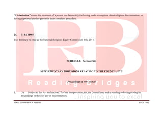 FINAL CONFERENCE REPORT PAGE 1062
“Victimisation” means the treatment of a person less favourably for having made a complaint about religious discrimination, or
having supported another person in their complaint procedure.
25. CITATION
This Bill may be cited as the National Religious Equity Commission Bill, 2014.
SCHEDULE- Section 2 (4)
SUPPLEMENTARY PROVISIONS RELATING TO THE COUNCIL, ETC
Proceedings of the Council
1. (1) Subject to this Act and section 27 of the Interpretation Act, the Council may make standing orders regulating its
proceedings or those of any of its committees.
 