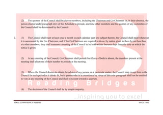 FINAL CONFERENCE REPORT PAGE 1063
(2) The quorum of the Council shall be eleven members, including the Chairman and Co-Chairman or, in their absence, the
person elected under paragraph 2(2) of this Schedule to preside, and nine other members and the quorum of any committee of
the Council shall be determined by the Council.
2. (1) The Council shall meet at least once a month in each calendar year and subject thereto, the Council shall meet whenever
it is summoned by the Co- Chairmen, and if the Co-Chairmen are required to do so, by notice given to them by not less than
six other members, they shall summon a meeting of the Council to be held within fourteen days from the date on which the
notice is given.
(2) At any meeting of the Council, Co-Chairmen shall preside but if any of both is absent, the members present at the
meeting shall elect one of their number to preside at the meeting.
(3) Where the Council desires to obtain the advice of any person on a particular matter, the Council may co-opt him to the
Council for such period as it thinks fit, but a person who is in attendance by virtue of this sub- paragraph shall not be entitled
to vote at any meeting of the Council and shall not count towards a quorum.
(4) The decision of the Council shall be by simple majority.
 