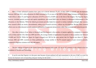 FINAL CONFERENCE REPORT PAGE 1066
4. Many of these advanced countries have gone on to devote between 2%-4% of their GDP to research and development.
Between 2009 and 2013, while allocations for R&D amounted to 3% or more of the GDP in Israel, Japan Germany and South Korea,
South Africa is about 1% and Nigeria’s allocation of 0.47% to 0.61% of GDP came in the form of the budgets. The Nigerian figure,
however, included general recurrent and capital expenditures, and actual R&D does not feature in subsequent disbursements of the
allocations in that Ministry. While the federal government provides funds for research to tertiary institutions through other sources,
these research efforts are mostly uncoordinated, ending up as research activities, without any development. Besides, these research
efforts were too often directed towards academic publications for personal advancement, rather than economic and industrial growth.
5. One other evidence of our failure in Research and Development is the numbers of patents applied for compared to countries
such as China and the USA. Between 2009 and 2011, the average number of applications for patents in those countries was between
238,000 and 310,330. While the figure for Egypt averaged over 500 for the same period, that for Nigeria was about 45. Again,
between 2006 and 2009, scientists in China published an average number of 50,376 research papers in peer reviewed journals,
compared to Nigerian scientists with only 440 papers.
6. The low ranking of Nigeria in the Global Human Development index scale, 153 out of 187 countries is also related to her low
acceptance of Science and Technology.
7. It can be seen that Nigeria is in this poor state because of poor political will and commitment to the use of S&T as a tool for
human development and corresponding adequate funding for the sector.
 