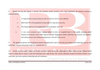 FINAL CONFERENCE REPORT PAGE 1067
8. Despite the fact that Nigeria is blessed with abundant natural resources and a large population, the national economy is
characterised by:
i. A single product economy based on sale of crude oil with no value addition;
ii. More than 50% of the population living under $1 a day due to poverty;
iii. Prevailing high level of unemployment and its attendant vices; and
iv. A very weak economic sector, lagging behind in terms of competitiveness in the rapidly changing global
business environment. Since 1980, Nigeria has been struggling to build a solid base for economic development,
alleviating poverty and curbing unemployment, with only little success.
9. The apparently gloomy and unredeemed situation described above derives from the poor Science and Technology base as well
as the lack of proper harnessing of S&T for economic benefit.
10. Certain socio-economic features are found, from observation among the technologically driven societies, and Nigeria should
hasten to adopt them in order to catch the technology train: high literacy rate, science education, healthy investment climate, sound
work ethic, pro-active political leadership and self-confidence.
 