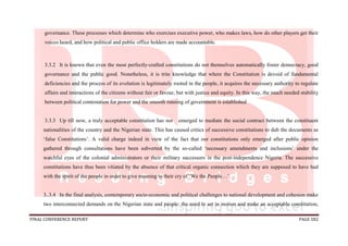 FINAL CONFERENCE REPORT PAGE 582
governance. These processes which determine who exercises executive power, who makes laws, how do other players get their
voices heard, and how political and public office holders are made accountable.
3.3.2 It is known that even the most perfectly-crafted constitutions do not themselves automatically foster democracy, good
governance and the public good. Nonetheless, it is trite knowledge that where the Constitution is devoid of fundamental
deficiencies and the process of its evolution is legitimately rooted in the people, it acquires the necessary authority to regulate
affairs and interactions of the citizens without fair or favour, but with justice and equity. In this way, the much needed stability
between political contestation for power and the smooth running of government is established
3.3.3 Up till now, a truly acceptable constitution has not emerged to mediate the social contract between the constituent
nationalities of the country and the Nigerian state. This has caused critics of successive constitutions to dub the documents as
‘false Constitutions’. A valid charge indeed in view of the fact that our constitutions only emerged after public opinion
gathered through consultations have been subverted by the so-called ‘necessary amendments and inclusions’ under the
watchful eyes of the colonial administrators or their military successors in the post-independence Nigeria. The successive
constitutions have thus been vitiated by the absence of that critical organic connection which they are supposed to have had
with the spirit of the people in order to give meaning to their cry of ‘We the People…’.
3..3.4 In the final analysis, contemporary socio-economic and political challenges to national development and cohesion make
two interconnected demands on the Nigerian state and people: the need to set in motion and make an acceptable constitution,
 