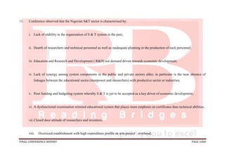 FINAL CONFERENCE REPORT PAGE 1068
11. Conference observed that the Nigerian S&T sector is characterised by:
i. Lack of stability in the organisation of S & T system in the past;
ii. Dearth of researchers and technical personnel as well as inadequate planning in the production of such personnel;
iii. Education and Research and Development ( R&D) not demand driven towards economic development;
iv. Lack of synergy among system components in the public and private sectors alike; in particular is the near absence of
linkages between the educational sector (manpower and researchers) with productive sector or industries;
v. Poor funding and budgeting system whereby S & T is yet to be accepted as a key driver of economic development;
vi. A dysfunctional examination oriented educational system that places more emphasis on certificates than technical abilities;
vii.Closed door attitude of researchers and inventors;
viii. Oversized establishment with high expenditure profile on non-project overhead;
 