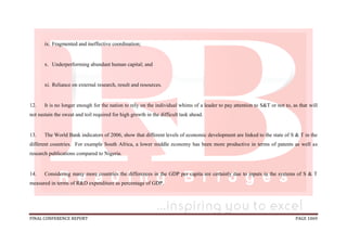 FINAL CONFERENCE REPORT PAGE 1069
ix. Fragmented and ineffective coordination;
x. Underperforming abundant human capital; and
xi. Reliance on external research, result and resources.
12. It is no longer enough for the nation to rely on the individual whims of a leader to pay attention to S&T or not to, as that will
not sustain the sweat and toil required for high growth in the difficult task ahead.
13. The World Bank indicators of 2006, show that different levels of economic development are linked to the state of S & T in the
different countries. For example South Africa, a lower middle economy has been more productive in terms of patents as well as
research publications compared to Nigeria.
14. Considering many more countries the differences in the GDP per capita are certainly due to inputs in the systems of S & T
measured in terms of R&D expenditure as percentage of GDP.
 