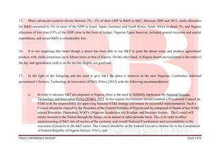 FINAL CONFERENCE REPORT PAGE 1070
15. Many advanced countries devote between 2% - 4% of their GDP to R&D in S&T. Between 2009 and 2013, while allocation
for R&D amounted to 3% or more of the GDP in Israel, Japan, Germany and South Korea, South Africa is about 1%, and Nigeria
allocation of less than 0.5% of the GDP came in the form of budget. Nigerian figure however, included general recurrent and capital
expenditure, and actual R&D is considerably less.
16. It is not surprising that Israel though a desert has been able to use S&T to push the desert away and produce agricultural
produce with yields sometimes up to fifteen times as that of Nigeria. On the other hand, in Nigeria desert encroachment is the order of
the day and agricultural yield is on the decline despite our good soil.
17. In the light of the foregoing and the need to give S&T the place it deserves in the new Nigerian, Conference endorsed
government’s Science, Technology & Innovation (ST&I), Policy (2012) with the following recommendations:
a. In order to advance S&T development in Nigeria, there is the need to faithfully implement the National Science,
Technology and Innovation Policy (ST&I), 2012. In this regard, Government should establish a Presidential Council on
ST&I with the responsibility for approving National ST&I strategy and ensure its successful implementation. Such a
Council should be chaired by the President of the Federal Republic of Nigeria and be composed of Heads of key ST&I
related Ministries, Parastatals, NGO’s, (Nigerian Academies etc) Scholars and Business Sectors. The Council will
render account to the Nation through the Senate on an annual or other periodic basis. This is in order to effect
mainstreaming of S&T into all sectors of the economy and overall National Coordination and accountability in the
execution of projects in the S&T sector. The Council should be on the Federal Executive Bodies list in the Constitution
of Federal Republic of Nigeria Section 153(1); and
 