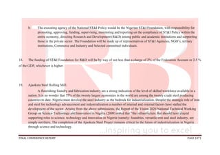 FINAL CONFERENCE REPORT PAGE 1071
b. The executing agency of the National ST&I Policy would be the Nigerian ST&I Foundation, with responsibility for
promoting, approving, funding, supervising, monitoring and reporting on the compliance of ST&I Policy within the
entire economy, directing Research and Development (R&D) among public and academic institutions and supporting
those in the private sector. The Foundation will be made up of representatives of ST&I Agencies, NGO’s, tertiary
institutions, Commerce and Industry and Selected committed individuals.
18. The funding of ST&I Foundation for R&D will be by way of not less than a charge of 2% of the Federation Account or 2.5 %
of the GDP, whichever is higher.
19. Ajaokuta Steel Rolling Mill:
A flourishing foundry and fabrication industry are a strong indication of the level of skilled workforce available in a
nation. It is no wonder that 75% of the twenty largest economies in the world are among the twenty crude steel producing
countries to date. Nigeria must develop the steel industry as the bedrock for industrialization. Despite the strategic role of iron
and steel for technology advancement and industrialization a number of internal and external factors have stalled the
development of the sector. Arising from the above submissions, the Report of the Vision 2020 National Technical Working
Group on Science Technology and Innovation in Nigeria (2009) stated that “the infrastructure that should have played
supporting roles to science, technology and innovation in Nigeria (namely: foundries, versatile iron and steel industry, are
simply not there, The completion of the Ajaokuta Steel Project remains critical to the future of industrialization in Nigeria
through science and technology.
 
