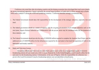 FINAL CONFERENCE REPORT PAGE 1072
Conference also noted that other developing countries and developing economies have developed their steel sector despite
the strong international opposition. Egypt is presently the second largest producer of crude steel in Africa, second only to South
Africa and is ranked 47 among the world steel producing countries. Conference therefore strongly recommends that:
i. The Federal Government should takes full responsibility for the development of the strategic industries, especially iron and
steel;
ii. The federal government should as a matter of urgency, halt the on-going privatisation of all strategic industries such as the
steel plant, Nigeria Defence Industries etc. Collaboration with the private sector may be considered after full development of
these industries; and
iii. The Federal Government should provide the sum of USD$500 million required to complete the Ajaokuta Steel Project and the
additional sum of USD$700 million for the infrastructure required by the steel plant to fast-track the acquisition of skills in the
fabrication and foundry industry.
20. Radio and Television Licence
Ownership of Radio and Television sets with which a person receives free-to-air programmes/signals of terrestrial
broadcasting stations all year round carry with it a yearly financial fee. In the United Kingdom, Local Councils collect the fee
and remit it to the broadcasting stations. Unfortunately, in the case of Nigeria, whilst the responsibility for collection was
given to the Local Government Councils, broadcasting stations were not identified as beneficiaries.
 