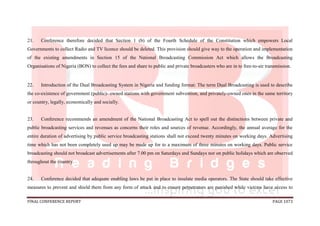 FINAL CONFERENCE REPORT PAGE 1073
21. Conference therefore decided that Section 1 (b) of the Fourth Schedule of the Constitution which empowers Local
Governments to collect Radio and TV licence should be deleted. This provision should give way to the operation and implementation
of the existing amendments in Section 15 of the National Broadcasting Commission Act which allows the Broadcasting
Organisations of Nigeria (BON) to collect the fees and share to public and private broadcasters who are in to free-to-air transmission.
22. Introduction of the Dual Broadcasting System in Nigeria and funding format: The term Dual Broadcasting is used to describe
the co-existence of government (public)- owned stations with government subvention, and privately-owned ones in the same territory
or country, legally, economically and socially.
23. Conference recommends an amendment of the National Broadcasting Act to spell out the distinctions between private and
public broadcasting services and revenues as concerns their roles and sources of revenue. Accordingly, the annual average for the
entire duration of advertising by public service broadcasting stations shall not exceed twenty minutes on working days. Advertising
time which has not been completely used up may be made up for to a maximum of three minutes on working days. Public service
broadcasting should not broadcast advertisements after 7.00 pm on Saturdays and Sundays nor on public holidays which are observed
throughout the country.
24. Conference decided that adequate enabling laws be put in place to insulate media operators. The State should take effective
measures to prevent and shield them from any form of attack and to ensure perpetrators are punished while victims have access to
 