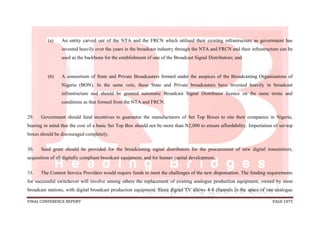 FINAL CONFERENCE REPORT PAGE 1075
(a) An entity carved out of the NTA and the FRCN which utilised their existing infrastructure as government has
invested heavily over the years in the broadcast industry through the NTA and FRCN and their infrastructure can be
used as the backbone for the establishment of one of the Broadcast Signal Distributors; and
(b) A consortium of State and Private Broadcasters formed under the auspices of the Broadcasting Organisations of
Nigeria (BON). In the same vein, these State and Private broadcasters have invested heavily in broadcast
infrastructure and should be granted automatic Broadcast Signal Distributor licence on the same terms and
conditions as that formed from the NTA and FRCN.
29. Government should fund incentives to guarantee the manufacturers of Set Top Boxes to site their companies in Nigeria,
bearing in mind that the cost of a basic Set Top Box should not be more than N2,000 to ensure affordability. Importation of set-top
boxes should be discouraged completely.
30. Seed grant should be provided for the broadcasting signal distributors for the procurement of new digital transmitters,
acquisition of all digitally compliant broadcast equipment, and for human capital development.
31. The Content Service Providers would require funds to meet the challenges of the new dispensation. The funding requirements
for successful switchover will involve among others the replacement of existing analogue production equipment, owned by most
broadcast stations, with digital broadcast production equipment. Since digital TV allows 4-8 channels in the space of one analogue
 