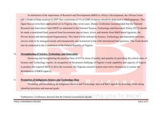 FINAL CONFERENCE REPORT PAGE 1077
In realization of the importance of Research and Development (R&D) to Africa’s Development, the African Union
(AU) Heads of State resolved in 2007 that a minimum of 1% of GDP of nations should be dedicated to R&D purposes. This
figure has not even been approached yet in Nigeria, after seven years. Hence, Conference recommended that the National
Research and Innovation Fund (NRIF) as stipulated in the National Science, Technology and Innovation Policy (2012) should
be made a centralized fund, sourced from Government special taxes, levies, and monies from R&D based Agencies, the
Private Sector and International Organizations. This fund will be utilized for Science, Technology and Innovation activities,
service-wide to be managed closely and transparently and monitored in line with international best practices. This Fund should
also be enshrined in the Constitution of the Federal Republic of Nigeria.
iii. Strengthening of Science, Technology and Innovation
Increasing and strengthening the practical base of STI in terms of quality and quantity by providing the critical mass of
Science and Technology experts. In recognition of the present challenge of Nigeria’s weak capability and capacity of Nigeria
to produce the required S&TI to drive the economy, the Nigerian research system must strive strenuously to sustain the
development of R&D capacity.
iv. Promotion of Indigenous Science and Technology Base
Promoting and maintaining an indigenous Science and Technology base and R&D agenda by directing efforts along
identified priorities and national goals.
Furthermore, Conference directed that the Federal Government should:
 