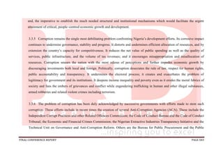 FINAL CONFERENCE REPORT PAGE 583
and, the imperative to establish the much needed structural and institutional mechanisms which would facilitate the urgent
attainment of critical, people–centred economic growth and development.
3.3.5 Corruption remains the single most debilitating problem confronting Nigeria’s development efforts. Its corrosive impact
continues to undermine governance, stability and progress. It distorts and undermines efficient allocation of resources, and by
extension the country’s capacity for competitiveness. It reduces the net value of public spending as well as the quality of
services, public infrastructure, and the volume of tax revenues; and it encourages misappropriation and misallocation of
resources. Corruption smears the nation with the most odious of perceptions and further impedes economic growth by
discouraging investments both local and foreign. Politically, corruption desecrates the rule of law, respect for human rights,
public accountability and transparency. It undermines the electoral process; it creates and exacerbates the problem of
legitimacy for government and its institutions. It deepens income inequality and poverty even as it erodes the moral fabrics of
society and fans the embers of grievances and conflict while engendering trafficking in human and other illegal substances,
armed robberies and related violent crimes including terrorism.
3.3.6 The problem of corruption has been duly acknowledged by successive governments with efforts made to stem such
corruption. These efforts include in recent times the creation of several Anti-Corruption Agencies (ACA). These include the
Independent Corrupt Practices and other Related Offences Commission; the Code of Conduct Bureau and the Code of Conduct
Tribunal; the Economic and Financial Crimes Commission; the Nigerian Extractive Industries Transparency Initiative and the
Technical Unit on Governance and Anti-Corruption Reform. Others are the Bureau for Public Procurement and the Public
 